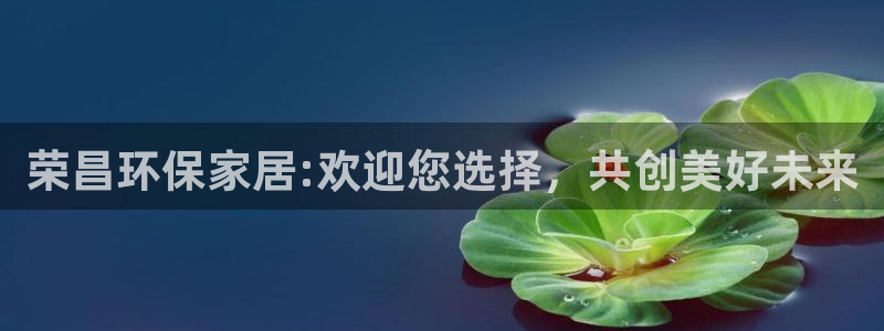 意昂5(KGAME)官网主管：荣昌环保家居:欢迎您选择，共创